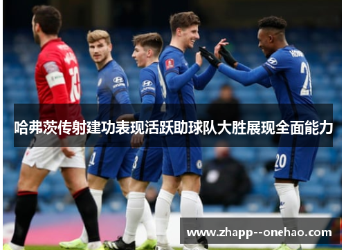 哈弗茨传射建功表现活跃助球队大胜展现全面能力