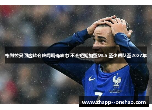 格列兹曼回应转会传闻明确表态 不会短期加盟MLS 至少留队至2027年